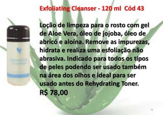 Exfoliating Cleanser - 120 ml Cód 43
Loção de limpeza para o rosto com gel
de Aloe Vera, óleo de jojoba, óleo de
abricó e aloína. Remove as impurezas,
hidrata e realiza uma esfoliação não
abrasiva. Indicado para todos os tipos
de peles podendo ser usado também
na área dos olhos e ideal para ser
usado antes do Rehydrating Toner.

R$ 78,00
E.B.

51

 