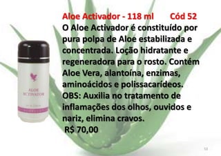 Aloe Activador - 118 ml
Cód 52
O Aloe Activador é constituído por
pura polpa de Aloe estabilizada e
concentrada. Loção hidratante e
regeneradora para o rosto. Contém
Aloe Vera, alantoína, enzimas,
aminoácidos e polissacarídeos.
OBS: Auxilia no tratamento de
inflamações dos olhos, ouvidos e
nariz, elimina cravos.
R$ 70,00
E.B.

53

 