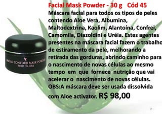 Facial Mask Powder - 30 g Cód 45

Máscara facial para todos os tipos de peles
contendo Aloe Vera, Albumina,
Maltodextrina, Kaolim, Alantoína, Confrei,
Camomila, Diazoldini e Uréia. Estes agentes
presentes na máscara facial fazem o trabalho
de estiramento da pele, melhorando a
retirada das gorduras, abrindo caminho para
o nascimento de novas células ao mesmo
tempo em que fornece nutrição que vai
acelerar o nascimento de novas células.
OBS:A máscara deve ser usada dissolvida
com Aloe activator. R$
E.B.

98,00
54

 