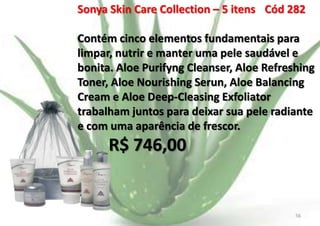 Sonya Skin Care Collection – 5 itens Cód 282
Contém cinco elementos fundamentais para
limpar, nutrir e manter uma pele saudável e
bonita. Aloe Purifyng Cleanser, Aloe Refreshing
Toner, Aloe Nourishing Serun, Aloe Balancing
Cream e Aloe Deep-Cleasing Exfoliator
trabalham juntos para deixar sua pele radiante
e com uma aparência de frescor.

R$ 746,00

E.B.

56

 