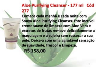 Aloe Purifying Cleanser - 177 ml Cód
277
Comece cada manhã e cada noite com
Sonya Aloe Purifying Cleanser. Este incrível
creme suave de limpeza com Aloe Vera e
extratos de frutas remove delicadamente a
maquiagem e a sujeira sem ressecar a sua
pele. Deixe-a com uma agradável sensação
de suavidade, frescor e Limpeza.

R$ 158,00
E.B.

57

 