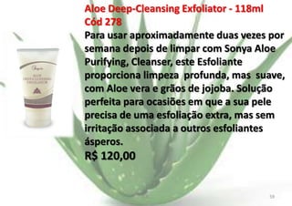 Aloe Deep-Cleansing Exfoliator - 118ml
Cód 278
Para usar aproximadamente duas vezes por
semana depois de limpar com Sonya Aloe
Purifying, Cleanser, este Esfoliante
proporciona limpeza profunda, mas suave,
com Aloe vera e grãos de jojoba. Solução
perfeita para ocasiões em que a sua pele
precisa de uma esfoliação extra, mas sem
irritação associada a outros esfoliantes
ásperos.

R$ 120,00

E.B.

59

 