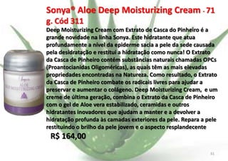Sonya® Aloe Deep Moisturizing Cream - 71
g. Cód 311
Deep Moisturizing Cream com Extrato de Casca do Pinheiro é a
grande novidade na linha Sonya. Este hidratante que atua
profundamente a nível da epiderme sacia a pele da sede causada
pela desidratação e restitui a hidratação como nunca! O Extrato
da Casca de Pinheiro contém substâncias naturais chamadas OPCs
(Proantocianidas Oligoméricas), as quais têm as mais elevadas
propriedades encontradas na Natureza. Como resultado, o Extrato
da Casca de Pinheiro combate os radicais livres para ajudar a
preservar e aumentar o colágeno. Deep Moisturizing Cream, e um
creme de última geração, combina o Extrato da Casca de Pinheiro
com o gel de Aloe vera estabilizado, ceramidas e outros
hidratantes inovadores que ajudam a manter e a devolver a
hidratação profunda às camadas exteriores da pele. Repara a pele
restituindo o brilho da pele jovem e o aspecto resplandecente

R$ 164,00
E.B.

61

 