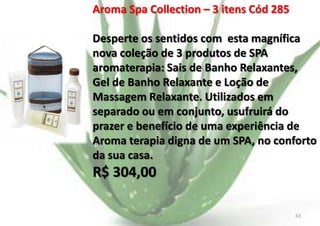 Aroma Spa Collection – 3 itens Cód 285
Desperte os sentidos com esta magnífica
nova coleção de 3 produtos de SPA
aromaterapia: Sais de Banho Relaxantes,
Gel de Banho Relaxante e Loção de
Massagem Relaxante. Utilizados em
separado ou em conjunto, usufruirá do
prazer e benefício de uma experiência de
Aroma terapia digna de um SPA, no conforto
da sua casa.

R$ 304,00
E.B.

63

 
