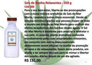 Sais de Banho Relaxantes - 350 g
Cód 286
Para o seu bem-estar, liberte-se das preocupações
com a nossa mistura aromática de Sais do Mar
Morto, Lavanda e outros óleos essenciais. Desde os
tempos remotos Egípcios que pessoas viajam de todo
o mundo em direção ao Mar Morto para usufruir dos
efeitos terapêuticos dos banhos destas águas. O Sal
do Mar Morto é excelente para amaciar e reidratar a
sua pele. A Lavanda, planta aromática conhecida
mundialmente pelas suas propriedades relaxantes,
em conjunto com outros óleos essenciais
demonstram serem eficazes no auxílio da promoção
do sono e do relaxamento, fazem deste produto, um
aliado a ter sempre em casa para se mimar e libertar
das tensões diárias depois de um dia agitado.

R$ 131,00

E.B.

64

 
