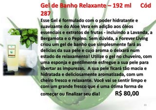 Gel de Banho Relaxante – 192 ml
287

Cód

Esse Gel é formulado com o poder hidratante e
suavizante do Aloe Vera em adição aos óleos
essenciais e extratos de frutas - incluindo a Lavanda, a
Bergamota e o Pepino. Sem dúvida, a Forever Living
criou um gel de banho que simplesmente fará as
delícias da sua pele e cujo aroma o deixará num
estado de relaxamento! Utilize o gel no chuveiro, com
uma esponja e gentilmente esfregue a sua pele para
libertar as impurezas. A sua pele ficará tão macia e
hidratada e deliciosamente aromatizada, com um
cheiro fresco e relaxante. Você vai se sentir limpo e
com um grande fresco que é uma ótima forma de
começar ou finalizar seu dia!
E.B.

R$ 80,00
65

 