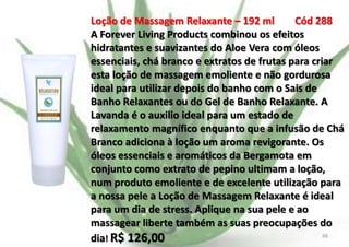 Loção de Massagem Relaxante – 192 ml
Cód 288
A Forever Living Products combinou os efeitos
hidratantes e suavizantes do Aloe Vera com óleos
essenciais, chá branco e extratos de frutas para criar
esta loção de massagem emoliente e não gordurosa
ideal para utilizar depois do banho com o Sais de
Banho Relaxantes ou do Gel de Banho Relaxante. A
Lavanda é o auxilio ideal para um estado de
relaxamento magnífico enquanto que a infusão de Chá
Branco adiciona à loção um aroma revigorante. Os
óleos essenciais e aromáticos da Bergamota em
conjunto como extrato de pepino ultimam a loção,
num produto emoliente e de excelente utilização para
a nossa pele a Loção de Massagem Relaxante é ideal
para um dia de stress. Aplique na sua pele e ao
massagear liberte também as suas preocupações do
66
dia! R$ 126,00 E.B.

 