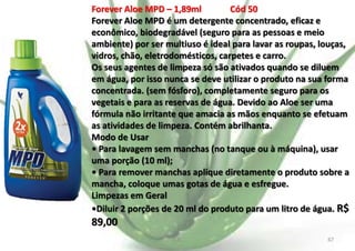 Forever Aloe MPD – 1,89ml
Cód 50
Forever Aloe MPD é um detergente concentrado, eficaz e
econômico, biodegradável (seguro para as pessoas e meio
ambiente) por ser multiuso é ideal para lavar as roupas, louças,
vidros, chão, eletrodomésticos, carpetes e carro.
Os seus agentes de limpeza só são ativados quando se diluem
em água, por isso nunca se deve utilizar o produto na sua forma
concentrada. (sem fósforo), completamente seguro para os
vegetais e para as reservas de água. Devido ao Aloe ser uma
fórmula não irritante que amacia as mãos enquanto se efetuam
as atividades de limpeza. Contém abrilhanta.
Modo de Usar
• Para lavagem sem manchas (no tanque ou à máquina), usar
uma porção (10 ml);
• Para remover manchas aplique diretamente o produto sobre a
mancha, coloque umas gotas de água e esfregue.
Limpezas em Geral
•Diluir 2 porções de 20 ml do produto para um litro de água. R$

89,00
E.B.

67

 