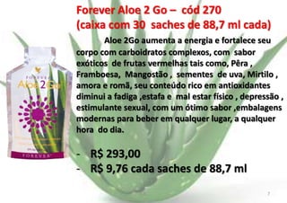Forever Aloe 2 Go – cód 270
(caixa com 30 saches de 88,7 ml cada)
Aloe 2Go aumenta a energia e fortalece seu
corpo com carboidratos complexos, com sabor
exóticos de frutas vermelhas tais como, Pêra ,
Framboesa, Mangostão , sementes de uva, Mirtilo ,
amora e romã, seu conteúdo rico em antioxidantes
diminui a fadiga ,estafa e mal estar físico , depressão ,
estimulante sexual, com um ótimo sabor ,embalagens
modernas para beber em qualquer lugar, a qualquer
hora do dia.

- R$ 293,00
- R$ 9,76 cada saches de 88,7 ml
E.B.

7

 