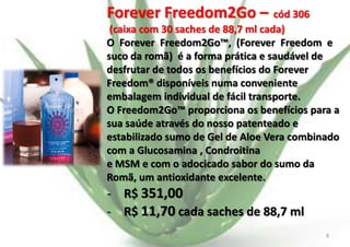 Forever Freedom2Go – cód 306
(caixa com 30 saches de 88,7 ml cada)
O Forever Freedom2Go™, (Forever Freedom e
suco da romã) é a forma prática e saudável de
desfrutar de todos os benefícios do Forever
Freedom® disponíveis numa conveniente
embalagem individual de fácil transporte.
O Freedom2Go™ proporciona os benefícios para a
sua saúde através do nosso patenteado e
estabilizado sumo de Gel de Aloe Vera combinado
com a Glucosamina , Condroitina
e MSM e com o adocicado sabor do sumo da
Romã, um antioxidante excelente.

- R$ 351,00
- R$ 11,70 cada saches de 88,7 ml
E.B.

8

 