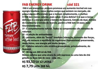 FAB ENERGY DRINK

cód 321

FAB é um energético ,embora promova um aumento incrível em sua
energia imediata, como muitos outros que existem no mercado, ele
possui alguns diferenciais que o tornam simplesmente, o melhor.
O FAB tem menos calorias ,mais sabor. É uma delícia!! E o que o-torna
delicioso é a sinergia entre o Extrato de Guaraná, Extrato de Açaí, Extrato
de Cramberry e Extrato de Acerola ,porém o FAB tem 10 vezes mais
Glucoronolactona.
1º - É completamente natural. Todos os componentes são retirados da
natureza.
2º - A adição de antioxidantes
3º - portanto, além do “boost” imediato (elevação, aumento das forças,
etc), ele restaura o equilíbrio do organismo (homeostase) preservando,
desta forma, sua energia por muito tempo.
4º - Cafeína natural e não sintética proveniente, principalmente, do
Guaraná
5º - 86 mg em 269 ml de FAB
Menos cafeína que uma xícara de café expresso ou uma lata de chá
gelado ou duas lata de coca - cola, etc…

R$ 93,53 CX 12 LATAS
E.B.
R$ 7,79 LATA 269 ML

9

 