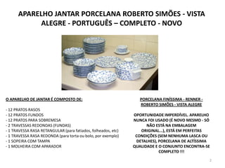 APARELHO JANTAR PORCELANA ROBERTO SIMÕES - VISTA ALEGRE - PORTUGUÊS – COMPLETO - NOVOO APARELHO DE JANTAR É COMPOSTO DE:- 12 PRATOS RASOS- 12 PRATOS FUNDOS- 12 PRATOS PARA SOBREMESA- 2 TRAVESSAS REDONDAS (FUNDAS)- 1 TRAVESSA RASA RETANGULAR (para fatiados, folheados, etc)- 1 TRAVESSA RASA REDONDA (para torta ou bolo, por exemplo)- 1 SOPEIRA COM TAMPA 1 MOLHEIRA COM APARADOR2PORCELANA FINÍSSIMA - RENNER - ROBERTO SIMÕES - VISTA ALEGREOPORTUNIDADE IMPERDÍVEL. APARELHO NUNCA FOI USADO (É NOVO MESMO - SÓ NÃO ESTÁ NA EMBALAGEM ORIGINAL...), ESTÁ EM PERFEITAS CONDIÇÕES (SEM NENHUMA LASCA OU DETALHES), PORCELANA DE ALTÍSSIMA QUALIDADE E O CONJUNTO ENCONTRA-SE COMPLETO !!!