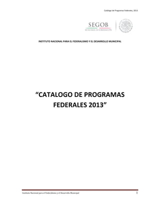 Catálogo de Programas Federales, 2013
Instituto Nacional para el Federalismo y el Desarrollo Municipal 1
INSTITUTO NACIONAL PARA EL FEDERALISMO Y EL DESARROLLO MUNICIPAL
“CATALOGO DE PROGRAMAS
FEDERALES 2013”
 