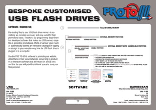 SOFTWARE / RECORD FILE:                                                                                       FULL INTERNAL MEMORY

Pre-loading files to your USB flash drive memory is so-
mething we consider necessary and very useful for high
promotional value. Therefore, our programming department                                                      INTERNAL MEMORY PARTITION
                                                                AUTORUN PARTITION       USABLE PARTITION
has developed software that makes our USB memory capa-
ble of generating promotional effects of various types; Such
as automatically opening an interactive catalogue or logging                                                               INTERNAL MEMORY WITH AN INDELIBLE PARTITION
on straight to your website every time the USB flash drive is             INDELIBLE ADVERTISING   USABLE PARTITION
                                                                                PARTITION
plugged in to a computer.
                                                                                                       AUTO RUN (YOUR FILE LOADS STRAIGHT AWAY ONCE THE FLASH DRIVES IS CONNECTED)
Use the PRO TO GO® software to promote your website,                       ADVERTISING OPTIONS         CUSTOMISE YOUR BROWSER ICON
attract fans in their social networks, converting its product                                          CUSTOMISE THE BROWSER BACKGROUND OR WATERMARK
                                                                                                       DIRECT WEBSITE LINK TO DRAW IN MORE TRAFFIC
in an interactive software that will record on a USB stick                                             WE CAN PRELOAD CLIENT’S APPLICATIONS: PDF.MP3, MP4 ETC.
and that the user will provide additional space to store your                                          CLIENTS SOFTWARE/APPLICATIONS (DOES NOT REQUIRE INSTALLATION ON DISK DRIVE, THE USB

files personal.                                                                                        WILL AUTO RUN THE SOFTWARE ON CONNECTION)




                                                                   SOFTWARE



                                                                             12
 