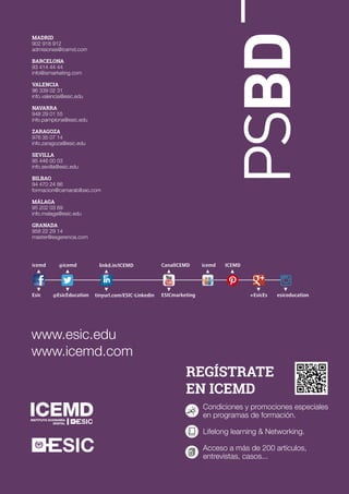 REGÍSTRATE
EN ICEMD
Condiciones y promociones especiales
en programas de formación.
Lifelong learning & Networking.
Acceso a más de 200 artículos,
entrevistas, casos...
PSBD
www.esic.edu
www.icemd.com
icemd
Esic
icemd ICEMD
+EsicEs esiceducation
@icemd
@EsicEducation
linkd.in/ICEMD
tinyurl.com/ESIC-Linkedin
CanalICEMD
ESICmarketing
MADRID
902 918 912
admisiones@icemd.com
BARCELONA
93 414 44 44
info@ismarketing.com
VALENCIA
96 339 02 31
info.valencia@esic.edu
NAVARRA
948 29 01 55
info.pamplona@esic.edu
ZARAGOZA
976 35 07 14
info.zaragoza@esic.edu
SEVILLA
95 446 00 03
info.sevilla@esic.edu
BILBAO
94 470 24 86
formacion@camarabilbao.com
MÁLAGA
95 202 03 69
info.malaga@esic.edu
GRANADA
958 22 29 14
master@esgerencia.com
 