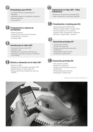6 6
Retopologías para RV/RA Implantando el vídeo 360º. Vídeo
volumétrico• Conceptos básicos retopologías 3D
• Workflow
• Modelado orgánico y modelado inorgánico
• Buenas prácticas
• Caso práctico
• Práctica de creación de contenido 360º
• Vídeo volumétrico y sistemas lightfield
11
6
Introducción al vídeo 360º
• Conceptos básicos vídeo 360º
• Cámaras y rigs
• Plataformas y canales de distribución
• Stitching: conceptos, técnicas y softwares
de stitching
13
15
6
Generación prototipo RV
• Caso práctico guiado
• Análisis de requisitos
• Puesta en marcha del proceso de
producción
• Recomendaciones técnicas
• Despliegue y publicación
17
Fotogrametría y captura de
movimiento
• Nubes de puntos
• Sistemas de captura de movimiento
• Fotogrametría - práctica
• Sistemas lidar
12
Edición y elementos en el vídeo 360º
• Edición en 360º
• Integración de elementos virtuales, VFX
• Modificadores en vídeos 360º-3D
• Buenas prácticas y análisis de casos de
estudio
14
Visualización y tracking para RA
• Spatial mapping: PTAM, SLAM
• Hololens, Apple ARKit y Google Tango
• Reconocimiento de voz y gestos
• Análisis SDKs, frameworks y librerías
• Hololens / Apple ARKit - práctica
16
Generación prototipo RA
• Caso práctico guiado
• Análisis de requisitos
• Puesta en marcha del proceso de
producción
• Recomendaciones técnicas
• Despliegue y publicación
18
Programa sujeto a posibles modificaciones.
 