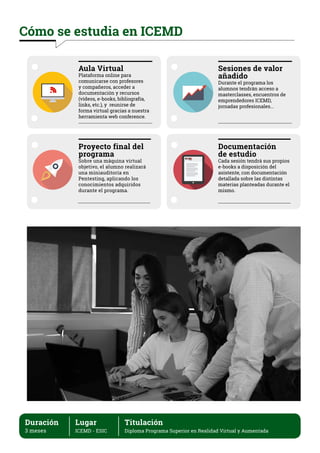 Cómo se estudia en ICEMD
Aula Virtual
Plataforma online para
comunicarse con profesores
y compañeros, acceder a
documentación y recursos
(vídeos, e-books, bibliografía,
links, etc.), y reunirse de
forma virtual gracias a nuestra
herramienta web conference.
Proyecto final del
programa
Sobre una máquina virtual
objetivo, el alumno realizará
una miniauditoría en
Pentesting, aplicando los
conocimientos adquiridos
durante el programa.
Documentación
de estudio
Cada sesión tendrá sus propios
e-books a disposición del
asistente, con documentación
detallada sobre las distintas
materias planteadas durante el
mismo.
Sesiones de valor
añadido
Durante el programa los
alumnos tendrán acceso a
masterclasses, encuentros de
emprendedores ICEMD,
jornadas profesionales...
Duración
3 meses
Lugar
ICEMD - ESIC
Titulación
Diploma Programa Superior en Realidad Virtual y Aumentada
 