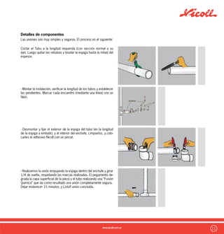 12
Empalmes Acceso :
Recomendados en pisos altos de edificios por su reducida altura.
Muy habitual en descargas de piletas de cocina para contar con un
punto de acceso cercano.
Caño Cámara :
Puede utilizarse tanto en forma vertical como horizontal.
Posee un tapon con rosca y aro de goma que permite una total
estanqueidad.
Es muy común su utilización en sectores públicos o garages de las
plantas bajas de los edificios para un posible acceso a las cañerías
de descarga vertical.
Bocas de Acceso :
En dos modelos según su utilización :
Boca de Acceso Vertical y Boca de Acceso Horizontal con salida
Ø110mm que permite ubicarse en extremos de cañerías princi-
pales
Características del sistema Nicoll 3,2
Temperatura Admisible:
El sistema Nicoll 3.2 de PVC por sus características, soporta eflu-
entes continuos de hasta 65ºC de temperatura, manteniendo sus
características físicas intactas.
De esta manera, se transforma en un sistema apto para una variada
gama de tipos de desagüe.
Dilataciones:
Las dilataciones que presenta el Sistema Nicoll 3,2 es la de menor
valor entre los plásticos utilizados para la fabricación de sistemas
sanitarios. Su valor es kpvc=0.07 mm/mºC.
Para absorber las variedades de longitud provocadas por tales di-
lataciones, el sistema Nicoll 3,2 viene provisto de accesorios es-
peciales.
Variedad de opciones de conexión :
MACHO-HEMBRA / HEMBRA-HEMBRA
El sistema Nicoll 3,2 ofrece todas las alternativas de Accesorios de
accesorios para que el profesional, proyectista e instalador puedan
realizar la instalación de la manera mas fácil y segura, ahorrando
tiempos y evitando realizar tecnicas daninas durante las uniones.
Todos los accesorios necesarios para las distintas conexiones se
comercializan en dos opciones : Macho-Hembra y Hembra-Hembra,
de esta manera podrán contar con accesorios para cualquier tipo
de conexión así tengan un trozo de tubo sin cabeza, evitando el
proceso de calentamiento o curvado de tubos que termina por re-
ducir notablemente su vida útil y la seguridad de la unión.
Posibilidad de entradas Múltiples
Las piletas de piso, bocas de acceso, cámaras y codos con
acometidas del Sistema Nicoll 3,2 ofrecen accesos múltiples sella-
dos para la libre elección de cantidades y direcciones necesarias
según el diseño de la instalación realizado.
Una vez presentadas las piezas y elegidas las direcciones, su aper-
tura se realiza con una Sierra de Copa, lográndose un corte sin
rebabas que puedan interferir en libre escurrimiento de las aguas.
Variedad de Accesos :
Una instalación debe poder desobstruirse en todos sus tramos,
para ello el Sistema Nicoll 3,2 ofrece todas las alternativas-
 
