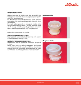 16
Cámaras de inspección
En todas las viviendas se deben ubicar cámaras de inspección que
permiten unir las distintas cañerías primarias de los sectores de
una vivienda, unificandolas para luego derivar en la red cloacal. A su
vez permiten el acceso para posibles desobstrucciones.
Nicoll Comercializa una novedosa Cámara de Inspección con nota-
bles ventajas sobre las tradicionales :
Mas Livianas :
Estan realizadas en polietileno y fabricadas por rotomoldeo, lo-
grando una pieza completa con un bajo peso total. Ideal para su
manipulación en obra.
Fáciles de Instalar :
Gracias a su bajo peso y su diseño completo, simplemente debe
realizarse el pozo en la ubicación necesaria, aplicar un asiento de
hormigon pobre y arena y luego colocar la cámara, realizando las
perforaciones en donde sea necesario realizar acometidas.
Luego se amura y compecta lateralmente y por último puede aña-
dirse una tapa para su cierre final.
Menor mano de obra :
No requiere la ejecución de mampostería y la realización artezanal
del cojinete en el fondo, ya que la Cámara de Inspección Nicoll vie-
ne provista con el cojinete, las paredes laterales y la salida en una
sola pieza, ahorrando tiempos y economizando en mano de obra.
Distintas posibles Conecciones :
Permite el acceso de hasta 5 acometidas y la salida de un caño
maestro ya sea de Ø110mm o Ø160mm
 