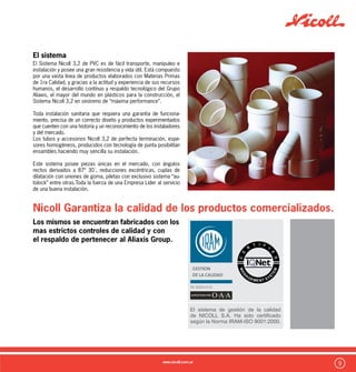 10
Aislante térmico y eléctrico:
El PVC tiene como otra de sus grandes ventajas una gran capacidad
aislante, es por ello que el material que se utiliza como covertor de
cables y todo tipo de conductores. De esta manera se transforma
en un material seguro ante la posibilidad de contacto con corrientes
eléctricas.
Bajo Mantenimiento:
Como todo material plástico, el PVC no presenta ningún tipo de corro-
sión durante su vida útil. Por lo tanto, sumado a que mantiene sus
propiedades físicas intactas durante.
Ignífugo:
El PVC es un material ignífugo, autoextinguible, es decir que no
propaga llama, por lo tanto se transforma en una excelente elec-
ción en cualquier tipo de edificación, sobre todo en edificios en
altura en donde los caños de descarga y ventilación que corren
dentro de plenos, pueden transformarse en verdaderos canales de
propagación de llama de realizarse en otros materiales.
Ventajas del sistema Nicoll 3,2:
Fáciles de transportar y operar:
El PVC es 5 veces más liviano que el hierro fundido y 8 veces más
que el plomo. De esta manera permite un ágil movimiento en obra
y una instalación mucho más rápida.
Uniones Simples y Seguras:
Gracias a su sistema de unión mediante solvente especial Nicoll,
ambas caras de las piezas a conectar son sometidas a un proceso
de “Fusión en frío”, el solvente actúa degradando ambas caras y
generando una fusión química, dando como resultado una unión
totalmente segura y rápida de ejecutar
Alta Resistencia al impácto:
Una de las principales ventajas del PVC sobre otros plásticos es
su gran resistencia y rigidez .De esta manera se transforma en un
material seguro para trabajar en obra donde existen permanentes
peligros de golpes sobre los caños.
CARACTERÍSTICA PVC32 PP Sanitario
Combustibilidad No propaga el fuego.
Mayor temp. de ignición.
Autoextinguible.
Desprende Ac. Clorhídrico
en cant. no peligroso.
Propaga el fuego.
Menor temp. ignición.
No extingue.
Desprende el doble
de monóxido de carbono.
Experiencia de Uso 40 años 1ra experiencia en 1984,
y retirado del mercado.
Nueva aparición 1995
Rigidez Mayor Menor
Dilatación Menor 0.07 Mayor 0.12/15
Variedad de piezas Sistema Integral No
Disponibilidad en el
Mercado
8 1
Trayectoria 1964 en adelante Desde 1995
Resistencia a la
Itemperie
3 1
CARACTERÍSTICA PVC32 PP Sanitario
Coef.de Fricción Menor Mayor
Resistencia a
Detergentes
Si -
Trabajabilidad Plástica Si No
Aislación Térmica/
Eléctrica/Acústica.
Mayor Menor
Resistencia Estructural Mayor Menor
Tubos y Accesorios
Normalizados
Si No
Sistema Integral Si No
Desperdicio en Uso Menor Mayor
Costo de Material Más económico Más caro
Ventajas comparativas PVC / PPN
 