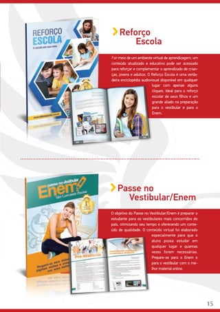 15
Por meio de um ambiente virtual de aprendizagem, um
conteúdo atualizado e educativo pode ser acessado
para reforçar e complementar o aprendizado de crian-
ças, jovens e adultos. O Reforço Escola é uma verda-
deira enciclopédia audiovisual disponível em qualquer
Reforço
Escola
lugar com apenas alguns
cliques. Ideal para o reforço
escolar de seus filhos e um
grande aliado na preparação
para o vestibular e para o
Enem.
O objetivo do Passe no Vestibular/Enem é preparar o
estudante para os vestibulares mais concorridos do
país, otimizando seu tempo e oferecendo um conte-
údo de qualidade. O conteúdo virtual foi elaborado
Passe no
Vestibular/Enem
especialmente para que o
aluno possa estudar em
qualquer lugar e quantas
vezes forem necessárias.
Prepare-se para o Enem e
para o vestibular com o me-
lhor material online.
15
 