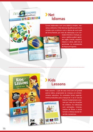 Cursos elaborados com uma didática simples, inte-
rativa e eficiente. O Net Idiomas Qualificare permite o
contato com a cultura e com o idioma de outro país
de forma flexível, por meio de videoaulas e um con-
teúdo interativo. Crianças, jo-
vens e adultos podem apren-
der inglês, francês, espanhol,
italiano e Libras, além de se
aprofundar na compreensão
da língua portuguesa.
Net
Idiomas
Kids Lessons – Lição de casa conta com um grande
acervo lúdico, propiciando às crianças um entrete-
nimento educativo. Os conteúdos foram especial-
mente produzidos para crianças do 1.º ao 5.º ano do
Kids
Lessons
Ensino Fundamental e ensi-
nam por meio de situações
do cotidiano. As videoaulas
com animações, músicas,
trechos de filmes e atores
tornam o reforço escolar di-
vertido e prazeroso.
16
 