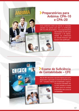 Mais de 300 videoaulas e apostilas digitais para quem
deseja obter a aprovação no Exame de Suficiência do
CFC – Conselho Federal de Contabilidade e registro.
Curso totalmente online que aborda os conteúdos
cobrados nos exames para obter as certificações
CPA-10 e CPA-20 da Anbima – Associação Brasileira
Preparatórios para
Anbima: CPA-10
das Entidades dos Mercados
Financeiros e de Capitais.
Voltado aos profissionais
do mercado financeiro que
buscam mais qualificação.
Os assuntos abordados são
os mais cobrados no exame
e fazem parte do conteúdo
programático dos cursos de
Contabilidade.
e CPA-20
Exame de Suficiência
de Contabilidade – CFC
17
 