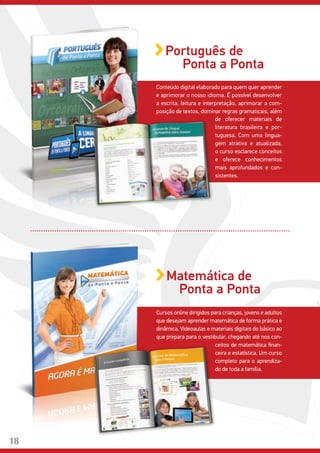 Conteúdo digital elaborado para quem quer aprender
e aprimorar o nosso idioma. É possível desenvolver
a escrita, leitura e interpretação, aprimorar a com-
posição de textos, dominar regras gramaticais, além
Português de
Ponta a Ponta
de oferecer materiais de
literatura brasileira e por-
tuguesa. Com uma lingua-
gem atrativa e atualizada,
o curso esclarece conceitos
e oferece conhecimentos
mais aprofundados e con-
sistentes.
Cursos online dirigidos para crianças, jovens e adultos
que desejam aprender matemática de forma prática e
dinâmica. Videoaulas e materiais digitais do básico ao
que prepara para o vestibular, chegando até nos con-
Matemática de
Ponta a Ponta
ceitos de matemática finan-
ceira e estatística. Um curso
completo para o aprendiza-
do de toda a família.
18
 