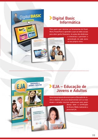 Para quem quer dominar as ferramentas do Excel,
Word, PowerPoint e aprender a usar as redes sociais
para obter ganho financeiro. As aulas são dinâmicas
e interativas e permitem o
aprendizado de cada aluno
no seu próprio ritmo.
Digital Basic
Informática
Uma nova proposta de ensino para a Educação de Jo-
vens e Adultos. Um curso desenvolvido com os mais
atuais e variados recursos audiovisuais para quem
deseja obter a certificação
do Ensino Médio realizando a
prova da EJA.
EJA – Educação de
Jovens e Adultos
19
 