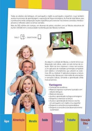 Todas as edições são bilíngues, em português e inglês ou português e espanhol, o que também
auxilia no processo de aprendizagem e aquisição de língua estrangeira. Ao final de toda fábula, pais
e professores terão à disposição seções específicas para exercitar nos leitores conexões interdisci-
plinares e reflexões sobre os temas narrados.
Mais de 500 milhões de crianças, em dezenas de países, estudam com as fábulas educativas de
Gunter. O IESDE tem a exclusividade na distribuição das fábulas no Brasil.
Ao adquirir a coleção de fábulas, o cliente terá à sua
disposição sete obras, sobre os sete temas da co-
leção. Além do livro impresso, o leitor terá acesso
a um aplicativo de realidade aumentada compatível
com tablets e smartphones que utilizem os siste-
mas iOS ou Android. O aplicativo propicia a leitura
interativa das fábulas por intermédio de animações
e narrações lúdicas, tornando o aprendizado ainda
mais prazeroso.
	 Vantagens
	 • Conteúdo de excelência
	 • Material impresso ricamente ilustrado e em
edições bilíngues
	 • Material interativo
	 • Auxilia o aprendizado na língua estrangeira
	 • Desperta o interesse na leitura
	 • Auxilia o aprendizado de leitura e escrita
em português e em inglês e/ou espanhol
	 • Desperta a consciência empreendedora
	 • Desperta a consciência de desenvolvimento
sustentável
21
 