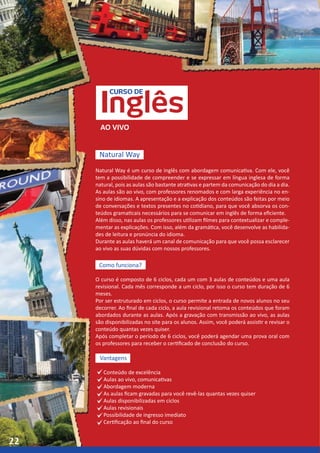 CURSO DE
Inglês
Natural Way
AO VIVO
Natural Way é um curso de inglês com abordagem comunicativa. Com ele, você
tem a possibilidade de compreender e se expressar em língua inglesa de forma
natural, pois as aulas são bastante atrativas e partem da comunicação do dia a dia.
As aulas são ao vivo, com professores renomados e com larga experiência no en-
sino de idiomas. A apresentação e a explicação dos conteúdos são feitas por meio
de conversações e textos presentes no cotidiano, para que você absorva os con-
teúdos gramaticais necessários para se comunicar em inglês de forma eficiente.
Além disso, nas aulas os professores utilizam filmes para contextualizar e comple-
mentar as explicações. Com isso, além da gramática, você desenvolve as habilida-
des de leitura e pronúncia do idioma.
Durante as aulas haverá um canal de comunicação para que você possa esclarecer
ao vivo as suas dúvidas com nossos professores.
Como funciona?
O curso é composto de 6 ciclos, cada um com 3 aulas de conteúdos e uma aula
revisional. Cada mês corresponde a um ciclo, por isso o curso tem duração de 6
meses.
Por ser estruturado em ciclos, o curso permite a entrada de novos alunos no seu
decorrer. Ao final de cada ciclo, a aula revisional retoma os conteúdos que foram
abordados durante as aulas. Após a gravação com transmissão ao vivo, as aulas
são disponibilizadas no site para os alunos. Assim, você poderá assistir e revisar o
conteúdo quantas vezes quiser.
Após completar o período de 6 ciclos, você poderá agendar uma prova oral com
os professores para receber o certificado de conclusão do curso.
Vantagens
Conteúdo de excelência
Aulas ao vivo, comunicativas
Abordagem moderna
As aulas ficam gravadas para você revê-las quantas vezes quiser
Aulas disponibilizadas em ciclos
Aulas revisionais
Possibilidade de ingresso imediato
Certificação ao final do curso
22
 