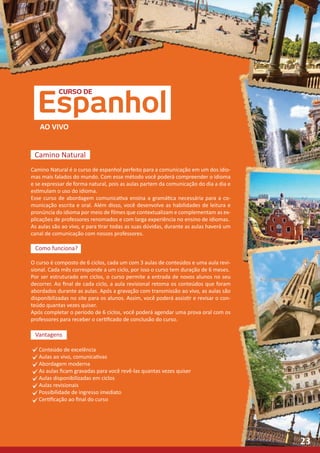 CURSO DE
Espanhol
AO VIVO
Camino Natural
Camino Natural é o curso de espanhol perfeito para a comunicação em um dos idio-
mas mais falados do mundo. Com esse método você poderá compreender o idioma
e se expressar de forma natural, pois as aulas partem da comunicação do dia a dia e
estimulam o uso do idioma.
Esse curso de abordagem comunicativa ensina a gramática necessária para a co-
municação escrita e oral. Além disso, você desenvolve as habilidades de leitura e
pronúncia do idioma por meio de filmes que contextualizam e complementam as ex-
plicações de professores renomados e com larga experiência no ensino de idiomas.
As aulas são ao vivo, e para tirar todas as suas dúvidas, durante as aulas haverá um
canal de comunicação com nossos professores.
Como funciona?
O curso é composto de 6 ciclos, cada um com 3 aulas de conteúdos e uma aula revi-
sional. Cada mês corresponde a um ciclo, por isso o curso tem duração de 6 meses.
Por ser estruturado em ciclos, o curso permite a entrada de novos alunos no seu
decorrer. Ao final de cada ciclo, a aula revisional retoma os conteúdos que foram
abordados durante as aulas. Após a gravação com transmissão ao vivo, as aulas são
disponibilizadas no site para os alunos. Assim, você poderá assistir e revisar o con-
teúdo quantas vezes quiser.
Após completar o período de 6 ciclos, você poderá agendar uma prova oral com os
professores para receber o certificado de conclusão do curso.
Vantagens
Conteúdo de excelência
Aulas ao vivo, comunicativas
Abordagem moderna
As aulas ficam gravadas para você revê-las quantas vezes quiser
Aulas disponibilizadas em ciclos
Aulas revisionais
Possibilidade de ingresso imediato
Certificação ao final do curso
23
 