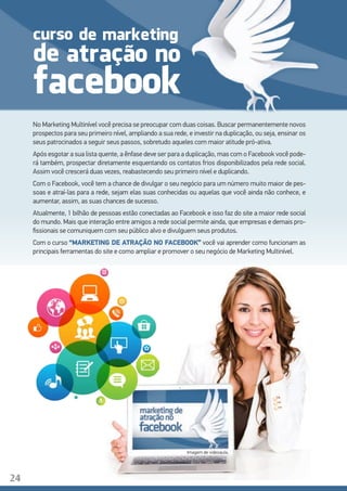 No Marketing Multinível você precisa se preocupar com duas coisas. Buscar permanentemente novos
prospectos para seu primeiro nível, ampliando a sua rede, e investir na duplicação, ou seja, ensinar os
seus patrocinados a seguir seus passos, sobretudo aqueles com maior atitude pró-ativa.
Após esgotar a sua lista quente, a ênfase deve ser para a duplicação, mas com o Facebook você pode-
rá também, prospectar diretamente esquentando os contatos frios disponibilizados pela rede social.
Assim você crescerá duas vezes, reabastecendo seu primeiro nível e duplicando.
Com o Facebook, você tem a chance de divulgar o seu negócio para um número muito maior de pes-
soas e atraí-las para a rede, sejam elas suas conhecidas ou aquelas que você ainda não conhece, e
aumentar, assim, as suas chances de sucesso.
Atualmente, 1 bilhão de pessoas estão conectadas ao Facebook e isso faz do site a maior rede social
do mundo. Mais que interação entre amigos a rede social permite ainda, que empresas e demais pro-
fissionais se comuniquem com seu público alvo e divulguem seus produtos.
Com o curso “MARKETING DE ATRAÇÃO NO FACEBOOK” você vai aprender como funcionam as
principais ferramentas do site e como ampliar e promover o seu negócio de Marketing Multinível.
Imagem de videoaula.
curso
de
facebook
24
atração no
de marketing
 