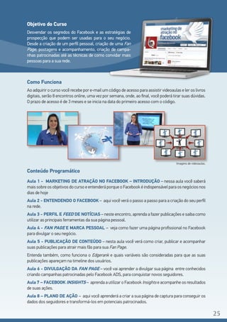 Como Funciona
Ao adquirir o curso você recebe por e-mail um código de acesso para assistir videoaulas e ler os livros
digitais, serão 8 encontros online, uma vez por semana, onde, ao final, você poderá tirar suas dúvidas.
O prazo de acesso é de 3 meses e se inicia na data do primeiro acesso com o código.
Imagens de videoaulas.
Conteúdo Programático
Aula 1 - MARKETING DE ATRAÇÃO NO FACEBOOK – INTRODUÇÃO – nessa aula você saberá
maissobreosobjetivosdocursoeentenderáporqueoFacebookéindispensávelparaosnegóciosnos
dias de hoje
Aula 2 - ENTENDENDO O FACEBOOK – aqui você verá o passo a passo para a criação do seu perfil
na rede.
Aula 3 - PERFIL E FEED DE NOTÍCIAS – neste encontro, aprenda a fazer publicações e saiba como
utilizar as principais ferramentas da sua página pessoal.
Aula 4 - FAN PAGE E MARCA PESSOAL – veja como fazer uma página profissional no Facebook
para divulgar o seu negócio.
Aula 5 - PUBLICAÇÃO DE CONTEÚDO – nesta aula você verá como criar, publicar e acompanhar
suas publicações para atrair mais fãs para sua Fan Page.
Entenda também, como funciona o Edgerank e quais variáveis são consideradas para que as suas
publicações apareçam na timeline dos usuários.
Aula 6 - DIVULGAÇÃO DA FAN PAGE – você vai aprender a divulgar sua página entre conhecidos
criando campanhas patrocinadas pelo Facebook ADS, para conquistar novos seguidores.
Aula 7 – FACEBOOK INSIGHTS – aprenda a utilizar o Facebook Insights e acompanhe os resultados
de suas ações.
Aula 8 – PLANO DE AÇÃO – aqui você aprenderá a criar a sua página de captura para conseguir os
dados dos seguidores e transformá-los em potenciais patrocinados.
Objetivo do Curso
Desvendar os segredos do Facebook e as estratégias de
prospecção que podem ser usadas para o seu negócio.
Desde a criação de um perfil pessoal, criação de uma Fan
Page, postagens e acompanhamento, criação de campa-
nhas patrocinadas até as técnicas de como convidar mais
pessoas para a sua rede.
25
 