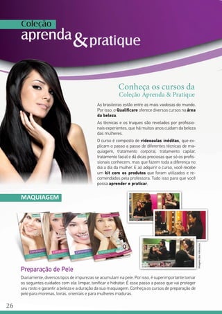 As brasileiras estão entre as mais vaidosas do mundo.
Por isso, o Qualificare oferece diversos cursos na área
da beleza.
As técnicas e os truques são revelados por profissio-
nais experientes, que há muitos anos cuidam da beleza
das mulheres.
O curso é composto de videoaulas inéditas, que ex-
plicam o passo a passo de diferentes técnicas de ma-
quiagem, tratamento corporal, tratamento capilar,
tratamento facial e dá dicas preciosas que só os profis-
sionais conhecem, mas que fazem toda a diferença no
dia a dia da mulher. E ao adquirir o curso, você recebe
um kit com os produtos que foram utilizados e re-
comendados pela professora. Tudo isso para que você
possa aprender e praticar.
MAQUIAGEM
Preparação de Pele
Diariamente, diversos tipos de impurezas se acumulam na pele. Por isso, é superimportante tomar
os seguintes cuidados com ela: limpar, tonificar e hidratar. É esse passo a passo que vai proteger
seu rosto e garantir a beleza e a duração da sua maquiagem. Conheça os cursos de preparação de
pele para morenas, loiras, orientais e para mulheres maduras.
Conheça os cursos da
Coleção Aprenda & Pratique
Imagensdasvideoaulas.
26
 
