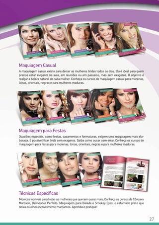 Maquiagem Casual
A maquiagem casual existe para deixar as mulheres lindas todos os dias. Ela é ideal para quem
precisa estar elegante na aula, em reuniões ou em passeios, mas sem exageros. O objetivo é
realçar a beleza natural de cada mulher. Conheça os cursos de maquiagem casual para morenas,
loiras, orientais, negras e para mulheres maduras.
Maquiagem para Festas
Ocasiões especiais, como festas, casamentos e formaturas, exigem uma maquiagem mais ela-
borada. É possível ficar linda sem exageros. Saiba como ousar sem errar. Conheça os cursos de
maquiagem para festas para morenas, loiras, orientais, negras e para mulheres maduras.
Técnicas Específicas
Técnicas incríveis para todas as mulheres que querem ousar mais. Conheça os cursos de Côncavo
Marcado, Delineador Perfeito, Maquiagem para Balada e Smokey Eyes, o esfumado preto que
deixa os olhos incrivelmente marcantes. Aprenda e pratique!
27
 