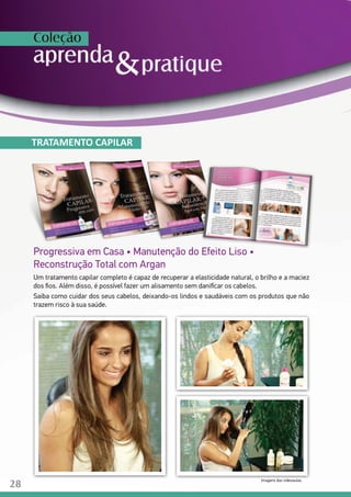 Progressiva em Casa • Manutenção do Efeito Liso •
Reconstrução Total com Argan
Um tratamento capilar completo é capaz de recuperar a elasticidade natural, o brilho e a maciez
dos fios. Além disso, é possível fazer um alisamento sem danificar os cabelos.
Saiba como cuidar dos seus cabelos, deixando-os lindos e saudáveis com os produtos que não
trazem risco à sua saúde.
TRATAMENTO CAPILAR
Imagens das videoaulas.
28
 