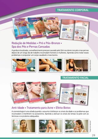 Redução de Medidas • Pré e Pós-Bronze •
Spa dos Pés e Pernas Cansadas
A gordura localizada, o envelhecimento precoce causado pelo Sol e as dores nos pés e nas pernas
depois de um longo dia de trabalho incomodam homens e mulheres. Aprenda como tratar esses
problemas e conquistar um corpo saudável e mais bonito.
TRATAMENTO CORPORAL
Anti-Idade • Tratamento para Acne • Efeito Botox
A cosmetologia é uma aliada quando o assunto é disfarçar os sinais da idade e os problemas que
incomodam e interferem na autoestima. Aprenda a atenuar os sinais do tempo na pele com as
técnicas e os produtos adequados.
TRATAMENTO FACIAL
Imagensdasvideoaulas.Imagensdasvideoaulas.
29
 