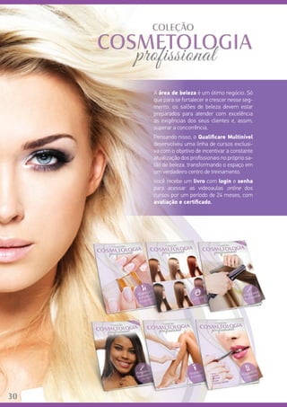30
A área de beleza é um ótimo negócio. Só
que para se fortalecer e crescer nesse seg-
mento, os salões de beleza devem estar
preparados para atender com excelência
as exigências dos seus clientes e, assim,
superar a concorrência.
Pensando nisso, o Qualificare Multinível
desenvolveu uma linha de cursos exclusi-
va com o objetivo de incentivar a constante
atualização dos profissionais no próprio sa-
lão de beleza, transformando o espaço em
um verdadeiro centro de treinamento.	
Você recebe um livro com login e senha
para acessar as videoaulas online dos
cursos por um período de 24 meses, com
avaliação e certificado.
30
 