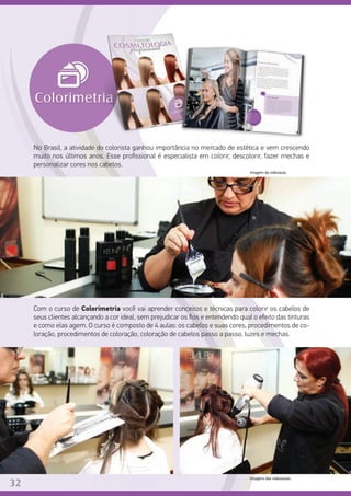 No Brasil, a atividade do colorista ganhou importância no mercado de estética e vem crescendo
muito nos últimos anos. Esse profissional é especialista em colorir, descolorir, fazer mechas e
personalizar cores nos cabelos.
Com o curso de Colorimetria você vai aprender conceitos e técnicas para colorir os cabelos de
seus clientes alcançando a cor ideal, sem prejudicar os fios e entendendo qual o efeito das tinturas
e como elas agem. O curso é composto de 4 aulas: os cabelos e suas cores, procedimentos de co-
loração, procedimentos de coloração, coloração de cabelos passo a passo, luzes e mechas.
Imagens das videoaulas.
32
Imagem da videoaula.
 