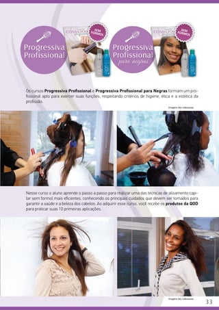 Os cursos Progressiva Profissional e Progressiva Profissional para Negras formam um pro-
fissional apto para exercer suas funções, respeitando critérios de higiene, ética e a estética da
profissão.
		
Nesse curso o aluno aprende o passo a passo para realizar uma das técnicas de alisamento capi-
lar sem formol mais eficientes, conhecendo os principais cuidados que devem ser tomados para
garantir a saúde e a beleza dos cabelos. Ao adquirir esse curso, você recebe os produtos da QOD
para praticar suas 10 primeiras aplicações.
SEMFORMOL
SEMFORMOL
Imagens das videoaulas.
33
Imagens das videoaulas.
 