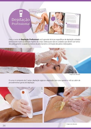 Com o curso de Depilação Profissional você aprende técnicas específicas de depilação voltadas
para o rosto e para as demais regiões do corpo. Saiba quais são os cuidados que devem ser toma-
dos para garantir a saúde e a beleza da pele durante a remoção dos pelos indesejados.
		
O curso é composto de 2 aulas: depilação egípcia e depilação com cera quente e roll-on, além de
procedimentos gerais de depilação.
Imagens das videoaulas.
Imagens das videoaulas.
34
 