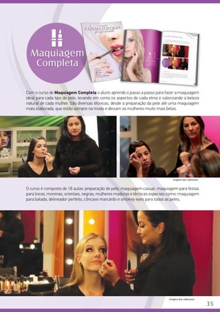 Com o curso de Maquiagem Completa o aluno aprende o passo a passo para fazer a maquiagem
ideal para cada tipo de pele, levando em conta os aspectos de cada etnia e valorizando a beleza
natural de cada mulher. São diversas técnicas, desde a preparação da pele até uma maquiagem
mais elaborada, que estão sempre na moda e deixam as mulheres muito mais belas.
	
O curso é composto de 18 aulas: preparação de pele, maquiagem casual, maquiagem para festas
para loiras, morenas, orientais, negras, mulheres maduras e técnicas especiais como: maquiagem
para balada, delineador perfeito, côncavo marcardo e smokey eyes para todas as peles.
Imagens das videoaulas.
Imagens das videoaulas.
35
 
