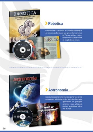 Composto de 10 fascículos e 10 videoaulas repletas
de recursos audiovisuais, que apresentam conceitos
Robótica
da Física e revelam a ques-
tão histórica da necessidade
da criação dessa ciência.
Esse curso de astronomia irá proporcionar aos jovens
uma viagem pelo Universo. Os fascículos ilustrados
Astronomia
apresentam os principais
conceitos e suas aplicações
desde a Antiguidade até os
dias de hoje.
36
 