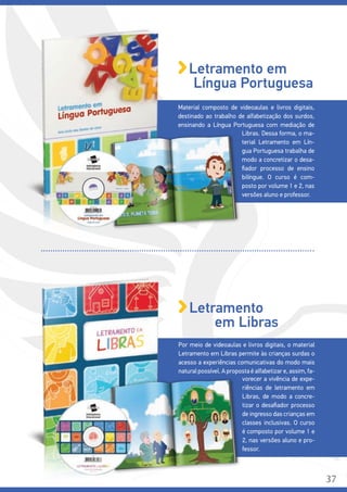 Por meio de videoaulas e livros digitais, o material
Letramento em Libras permite às crianças surdas o
acesso a experiências comunicativas do modo mais
natural possível. A proposta é alfabetizar e, assim, fa-
vorecer a vivência de expe-
riências de letramento em
Libras, de modo a concre-
tizar o desafiador processo
de ingresso das crianças em
classes inclusivas. O curso
é composto por volume 1 e
2, nas versões aluno e pro-
fessor.
Letramento
em Libras
Material composto de videoaulas e livros digitais,
destinado ao trabalho de alfabetização dos surdos,
ensinando a Língua Portuguesa com mediação de
Libras. Dessa forma, o ma-
terial Letramento em Lín-
gua Portuguesa trabalha de
modo a concretizar o desa-
fiador processo de ensino
bilíngue. O curso é com-
posto por volume 1 e 2, nas
versões aluno e professor.
Letramento em
Língua Portuguesa
37
 
