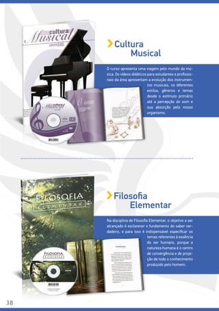 Na disciplina de Filosofia Elementar, o objetivo a ser
alcançado é esclarecer o fundamento do saber ver-
dadeiro, e para isso é indispensável especificar os
temas referentes à essência
do ser humano, porque a
natureza humana é o centro
de convergência e de proje-
ção de todo o conhecimento
produzido pelo homem.
Filosofia
Elementar
O curso apresenta uma viagem pelo mundo da mú-
sica. Os vídeos didáticos para estudantes e profissio-
nais da área apresentam a evolução dos instrumen-
tos musicais, os diferentes
estilos, gêneros e temas
desde o estímulo primário
até a percepção do som e
sua absorção pelo nosso
organismo.
Cultura
Musical
38
 