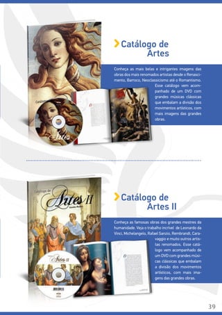 Conheça as mais belas e intrigantes imagens das
obras dos mais renomados artistas desde o Renasci-
mento, Barroco, Neoclassicismo até o Romantismo.
Esse catálogo vem acom-
panhado de um DVD com
grandes músicas clássicas
que embalam a divisão dos
movimentos artísticos, com
mais imagens das grandes
obras.
Catálogo de
Artes
Conheça as famosas obras dos grandes mestres da
humanidade. Veja o trabalho incrível de Leonardo da
Vinci, Michelangelo, Rafael Sanzio, Rembrandt, Cara-
vaggio e muito outros artis-
tas renomados. Esse catá-
logo vem acompanhado de
um DVD com grandes músi-
cas clássicas que embalam
a divisão dos movimentos
artísticos, com mais ima-
gens das grandes obras.
Catálogo de
Artes II
39
 
