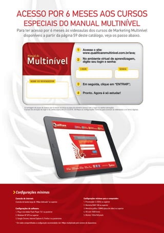 Conexão de internet:
Conexão de banda larga de 1Mbps dedicada* ou superior.
Configurações de software:
1. Plug-in do Adobe Flash Player 10.1 ou posterior
2. Windows XP SP3 ou superior
3. Google Chrome, Internet Explorer 8, Firefox 4 ou posteriores
Configurações mínimas para o computador:
1. Processador 2.33GHz ou superior
2. Memória RAM 1GB ou superior
3. Memória gráfica 128MB (placa de vídeo) ou superior
4. HD com 10GB livres
5. Monitor 1024x768 pixels
* Em redes compartilhadas a configuração recomendada é de 1Mbps multiplicada pelo número de dispositivos.
Configurações mínimas
ACESSO POR 6 MESES AOS CURSOS
ESPECIAIS DO MANUAL MULTINÍVEL
Para ter acesso por 6 meses às videoaulas dos cursos de Marketing Multinível
disponíveis a partir da página 59 deste catálogo, veja os passo abaixo.
A contagem do prazo de acesso por 6 meses se inicia na data do primeiro acesso com o login e a senha (ativação).
O prazo de ativação do login e da senha expira em 31/12/2016. Verifique as configurações mínimas para acessar as videoaulas e os livros digitais.
 