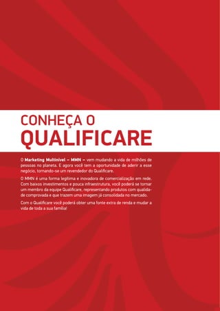 40
CONHEÇA O
QUALIFICARE
O Marketing Multinível – MMN – vem mudando a vida de milhões de
pessoas no planeta. E agora você tem a oportunidade de aderir a esse
negócio, tornando-se um revendedor do Qualificare.
O MMN é uma forma legítima e inovadora de comercialização em rede.
Com baixos investimentos e pouca infraestrutura, você poderá se tornar
um membro da equipe Qualificare, representando produtos com qualida-
de comprovada e que trazem uma imagem já consolidada no mercado.
Com o Qualificare você poderá obter uma fonte extra de renda e mudar a
vida de toda a sua família!
 