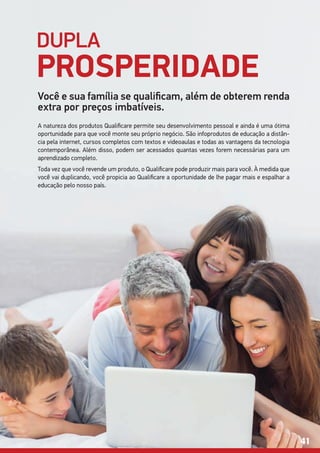 DUPLA
PROSPERIDADE
Você e sua família se qualificam, além de obterem renda
extra por preços imbatíveis.
A natureza dos produtos Qualificare permite seu desenvolvimento pessoal e ainda é uma ótima
oportunidade para que você monte seu próprio negócio. São infoprodutos de educação a distân-
cia pela internet, cursos completos com textos e videoaulas e todas as vantagens da tecnologia
contemporânea. Além disso, podem ser acessados quantas vezes forem necessárias para um
aprendizado completo.
Toda vez que você revende um produto, o Qualificare pode produzir mais para você. À medida que
você vai duplicando, você propicia ao Qualificare a oportunidade de lhe pagar mais e espalhar a
educação pelo nosso país.
41
 